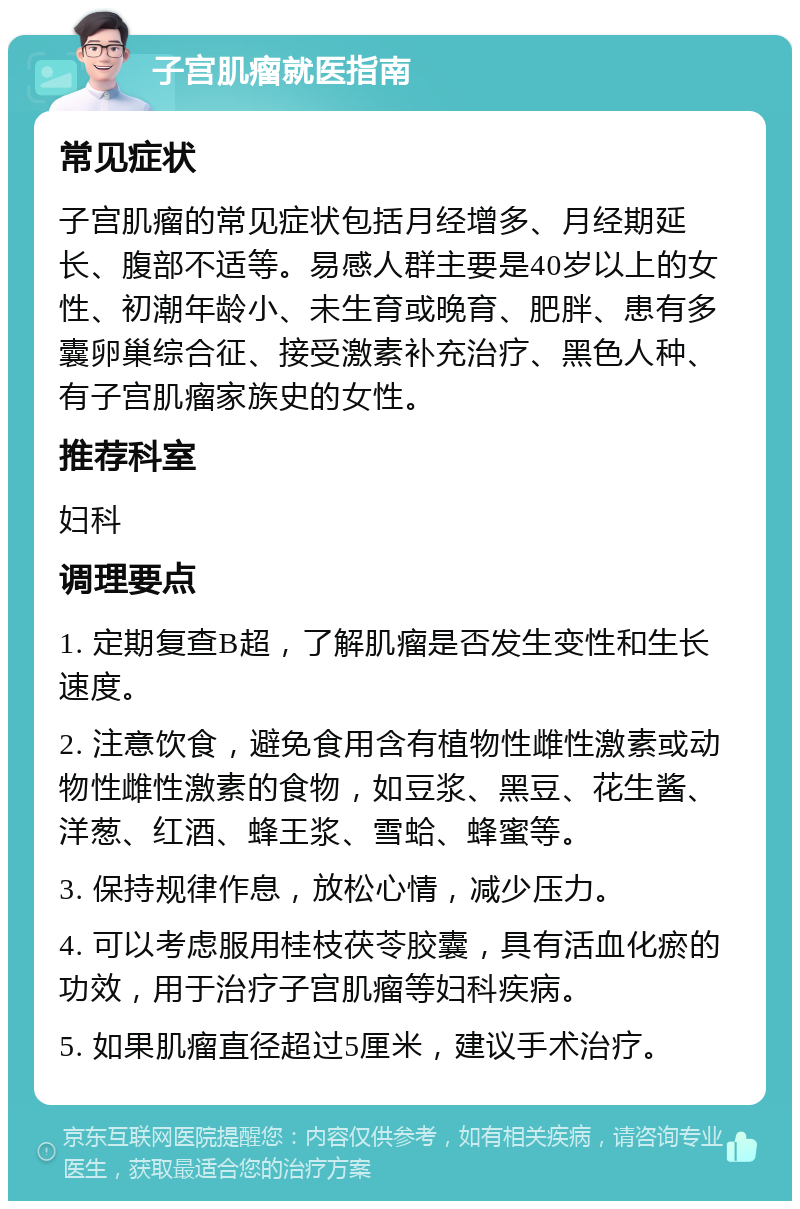 子宫肌瘤就医指南 常见症状 子宫肌瘤的常见症状包括月经增多、月经期延长、腹部不适等。易感人群主要是40岁以上的女性、初潮年龄小、未生育或晚育、肥胖、患有多囊卵巢综合征、接受激素补充治疗、黑色人种、有子宫肌瘤家族史的女性。 推荐科室 妇科 调理要点 1. 定期复查B超，了解肌瘤是否发生变性和生长速度。 2. 注意饮食，避免食用含有植物性雌性激素或动物性雌性激素的食物，如豆浆、黑豆、花生酱、洋葱、红酒、蜂王浆、雪蛤、蜂蜜等。 3. 保持规律作息，放松心情，减少压力。 4. 可以考虑服用桂枝茯苓胶囊，具有活血化瘀的功效，用于治疗子宫肌瘤等妇科疾病。 5. 如果肌瘤直径超过5厘米，建议手术治疗。