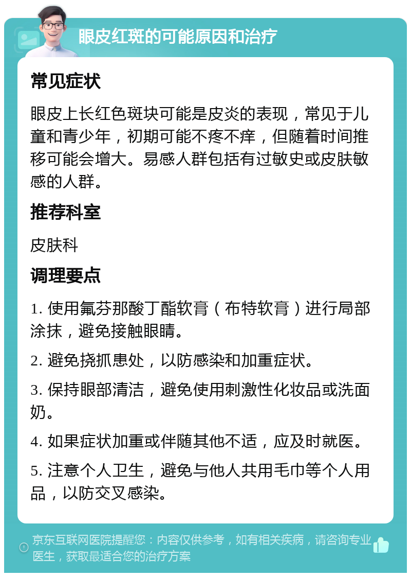 眼皮红斑的可能原因和治疗 常见症状 眼皮上长红色斑块可能是皮炎的表现，常见于儿童和青少年，初期可能不疼不痒，但随着时间推移可能会增大。易感人群包括有过敏史或皮肤敏感的人群。 推荐科室 皮肤科 调理要点 1. 使用氟芬那酸丁酯软膏（布特软膏）进行局部涂抹，避免接触眼睛。 2. 避免挠抓患处，以防感染和加重症状。 3. 保持眼部清洁，避免使用刺激性化妆品或洗面奶。 4. 如果症状加重或伴随其他不适，应及时就医。 5. 注意个人卫生，避免与他人共用毛巾等个人用品，以防交叉感染。