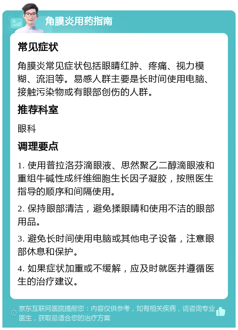 角膜炎用药指南 常见症状 角膜炎常见症状包括眼睛红肿、疼痛、视力模糊、流泪等。易感人群主要是长时间使用电脑、接触污染物或有眼部创伤的人群。 推荐科室 眼科 调理要点 1. 使用普拉洛芬滴眼液、思然聚乙二醇滴眼液和重组牛碱性成纤维细胞生长因子凝胶，按照医生指导的顺序和间隔使用。 2. 保持眼部清洁，避免揉眼睛和使用不洁的眼部用品。 3. 避免长时间使用电脑或其他电子设备，注意眼部休息和保护。 4. 如果症状加重或不缓解，应及时就医并遵循医生的治疗建议。