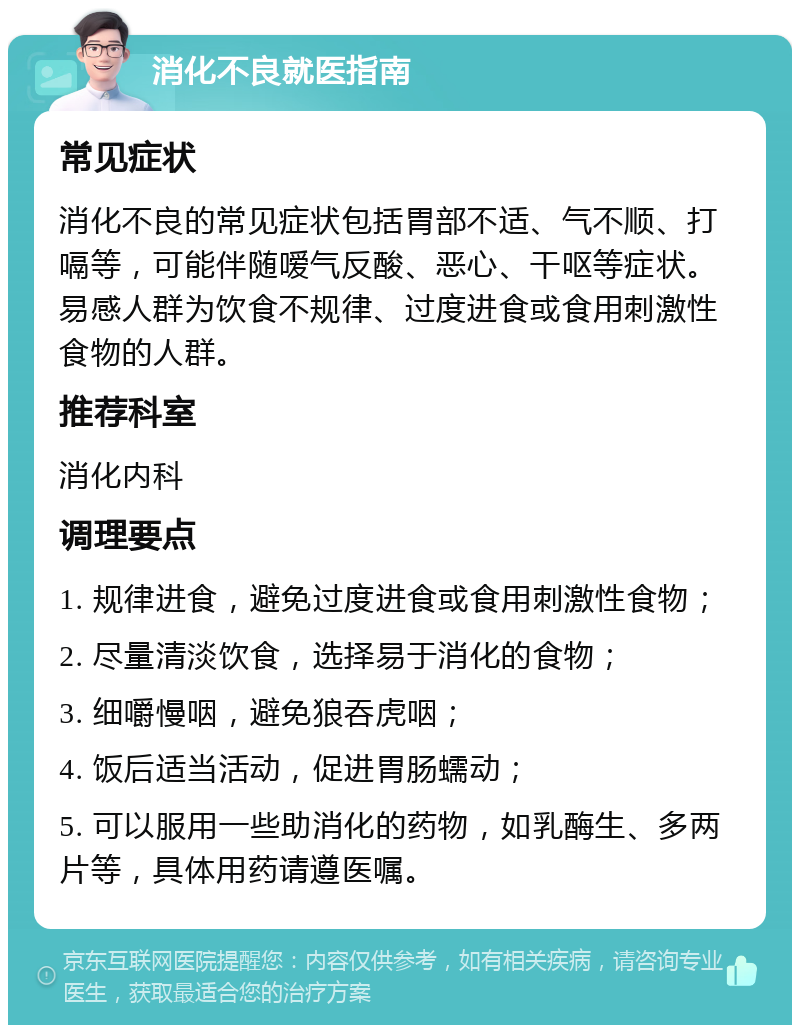 消化不良就医指南 常见症状 消化不良的常见症状包括胃部不适、气不顺、打嗝等，可能伴随嗳气反酸、恶心、干呕等症状。易感人群为饮食不规律、过度进食或食用刺激性食物的人群。 推荐科室 消化内科 调理要点 1. 规律进食，避免过度进食或食用刺激性食物； 2. 尽量清淡饮食，选择易于消化的食物； 3. 细嚼慢咽，避免狼吞虎咽； 4. 饭后适当活动，促进胃肠蠕动； 5. 可以服用一些助消化的药物，如乳酶生、多两片等，具体用药请遵医嘱。