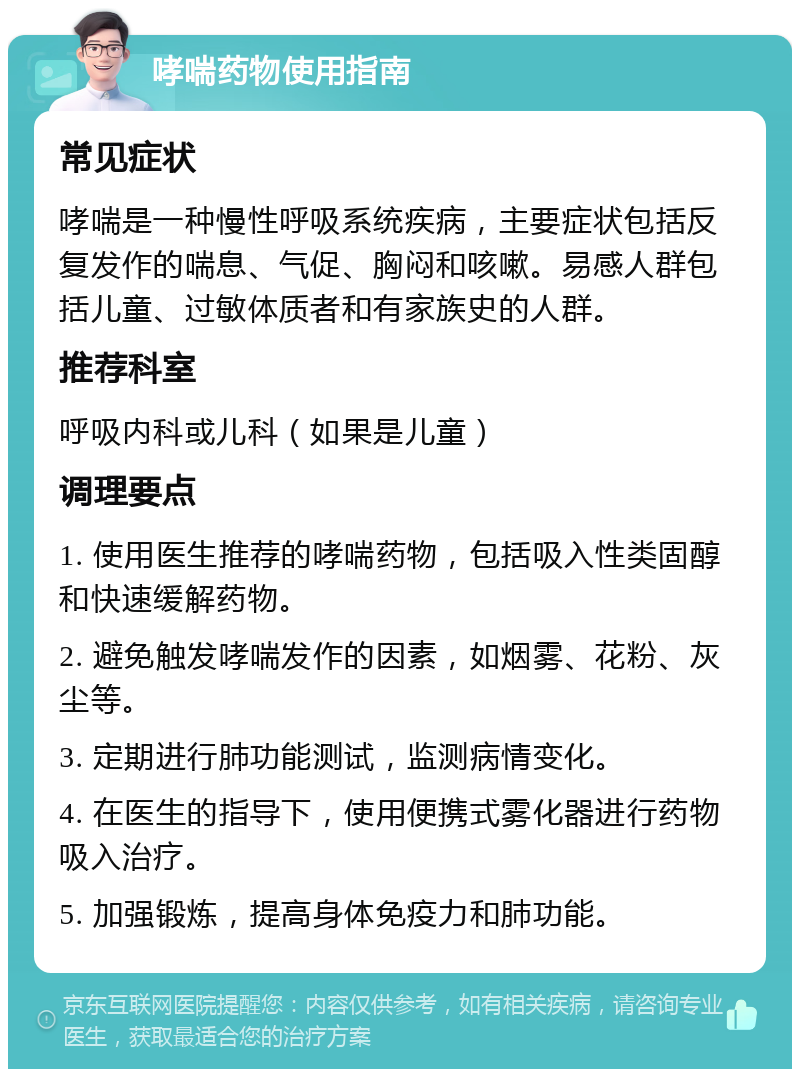 哮喘药物使用指南 常见症状 哮喘是一种慢性呼吸系统疾病，主要症状包括反复发作的喘息、气促、胸闷和咳嗽。易感人群包括儿童、过敏体质者和有家族史的人群。 推荐科室 呼吸内科或儿科（如果是儿童） 调理要点 1. 使用医生推荐的哮喘药物，包括吸入性类固醇和快速缓解药物。 2. 避免触发哮喘发作的因素，如烟雾、花粉、灰尘等。 3. 定期进行肺功能测试，监测病情变化。 4. 在医生的指导下，使用便携式雾化器进行药物吸入治疗。 5. 加强锻炼，提高身体免疫力和肺功能。