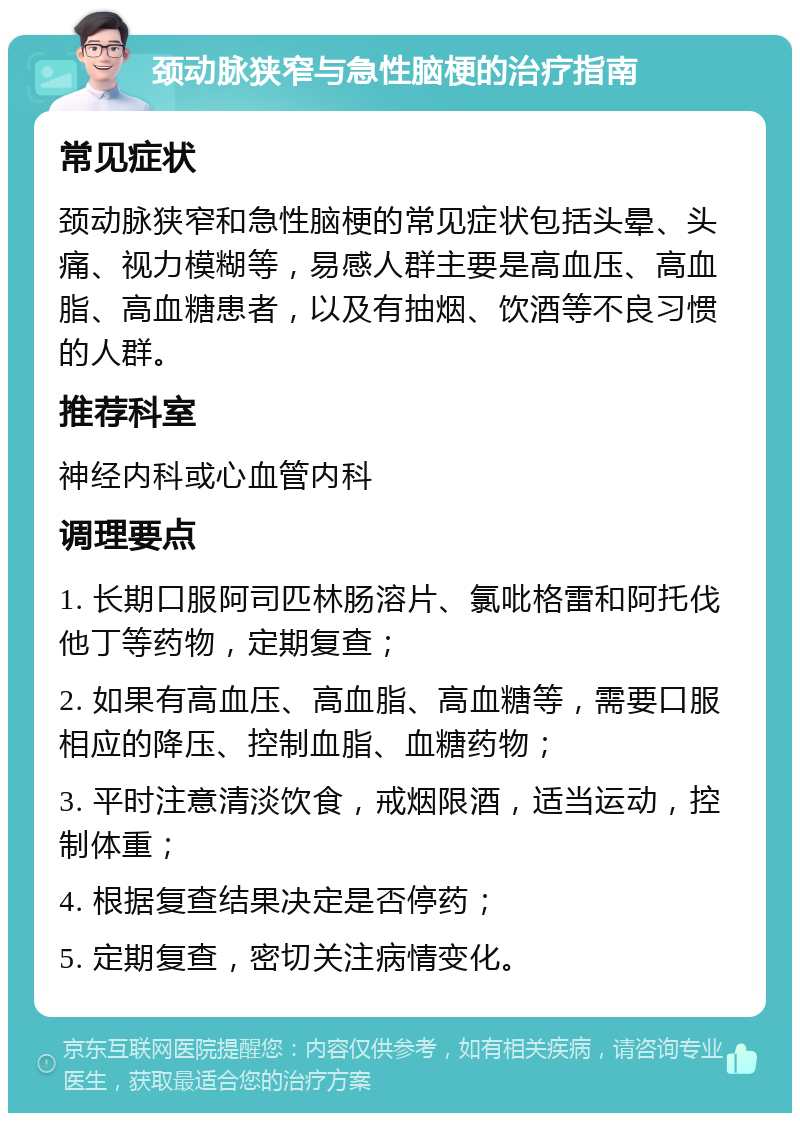 颈动脉狭窄与急性脑梗的治疗指南 常见症状 颈动脉狭窄和急性脑梗的常见症状包括头晕、头痛、视力模糊等，易感人群主要是高血压、高血脂、高血糖患者，以及有抽烟、饮酒等不良习惯的人群。 推荐科室 神经内科或心血管内科 调理要点 1. 长期口服阿司匹林肠溶片、氯吡格雷和阿托伐他丁等药物，定期复查； 2. 如果有高血压、高血脂、高血糖等，需要口服相应的降压、控制血脂、血糖药物； 3. 平时注意清淡饮食，戒烟限酒，适当运动，控制体重； 4. 根据复查结果决定是否停药； 5. 定期复查，密切关注病情变化。