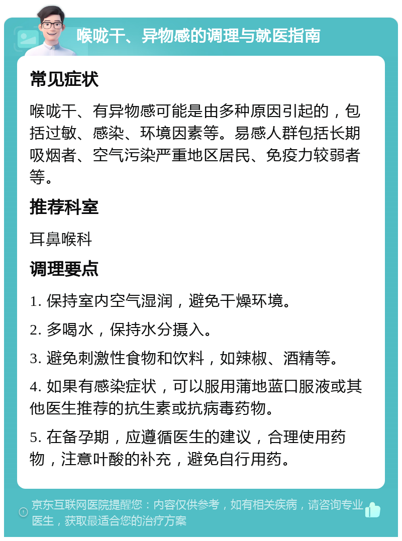 喉咙干、异物感的调理与就医指南 常见症状 喉咙干、有异物感可能是由多种原因引起的，包括过敏、感染、环境因素等。易感人群包括长期吸烟者、空气污染严重地区居民、免疫力较弱者等。 推荐科室 耳鼻喉科 调理要点 1. 保持室内空气湿润，避免干燥环境。 2. 多喝水，保持水分摄入。 3. 避免刺激性食物和饮料，如辣椒、酒精等。 4. 如果有感染症状，可以服用蒲地蓝口服液或其他医生推荐的抗生素或抗病毒药物。 5. 在备孕期，应遵循医生的建议，合理使用药物，注意叶酸的补充，避免自行用药。