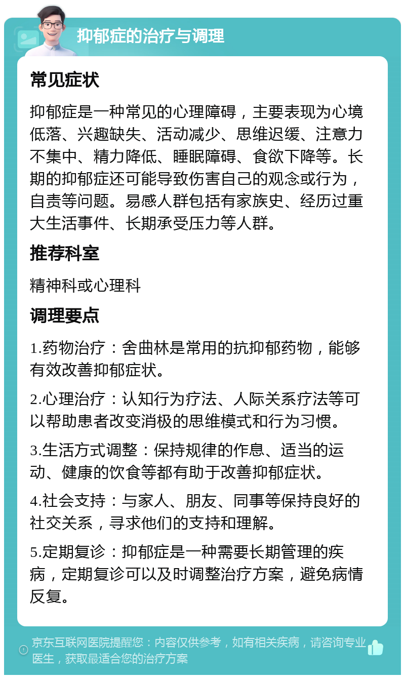 抑郁症的治疗与调理 常见症状 抑郁症是一种常见的心理障碍，主要表现为心境低落、兴趣缺失、活动减少、思维迟缓、注意力不集中、精力降低、睡眠障碍、食欲下降等。长期的抑郁症还可能导致伤害自己的观念或行为，自责等问题。易感人群包括有家族史、经历过重大生活事件、长期承受压力等人群。 推荐科室 精神科或心理科 调理要点 1.药物治疗：舍曲林是常用的抗抑郁药物，能够有效改善抑郁症状。 2.心理治疗：认知行为疗法、人际关系疗法等可以帮助患者改变消极的思维模式和行为习惯。 3.生活方式调整：保持规律的作息、适当的运动、健康的饮食等都有助于改善抑郁症状。 4.社会支持：与家人、朋友、同事等保持良好的社交关系，寻求他们的支持和理解。 5.定期复诊：抑郁症是一种需要长期管理的疾病，定期复诊可以及时调整治疗方案，避免病情反复。