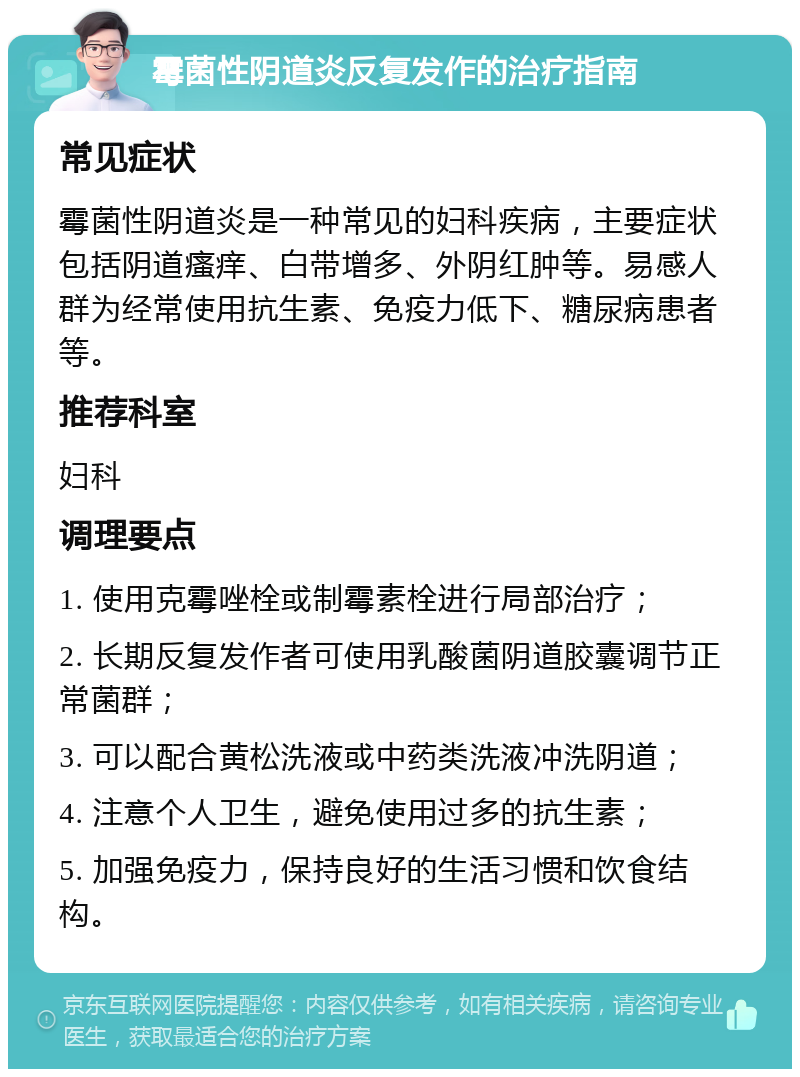 霉菌性阴道炎反复发作的治疗指南 常见症状 霉菌性阴道炎是一种常见的妇科疾病，主要症状包括阴道瘙痒、白带增多、外阴红肿等。易感人群为经常使用抗生素、免疫力低下、糖尿病患者等。 推荐科室 妇科 调理要点 1. 使用克霉唑栓或制霉素栓进行局部治疗； 2. 长期反复发作者可使用乳酸菌阴道胶囊调节正常菌群； 3. 可以配合黄松洗液或中药类洗液冲洗阴道； 4. 注意个人卫生，避免使用过多的抗生素； 5. 加强免疫力，保持良好的生活习惯和饮食结构。