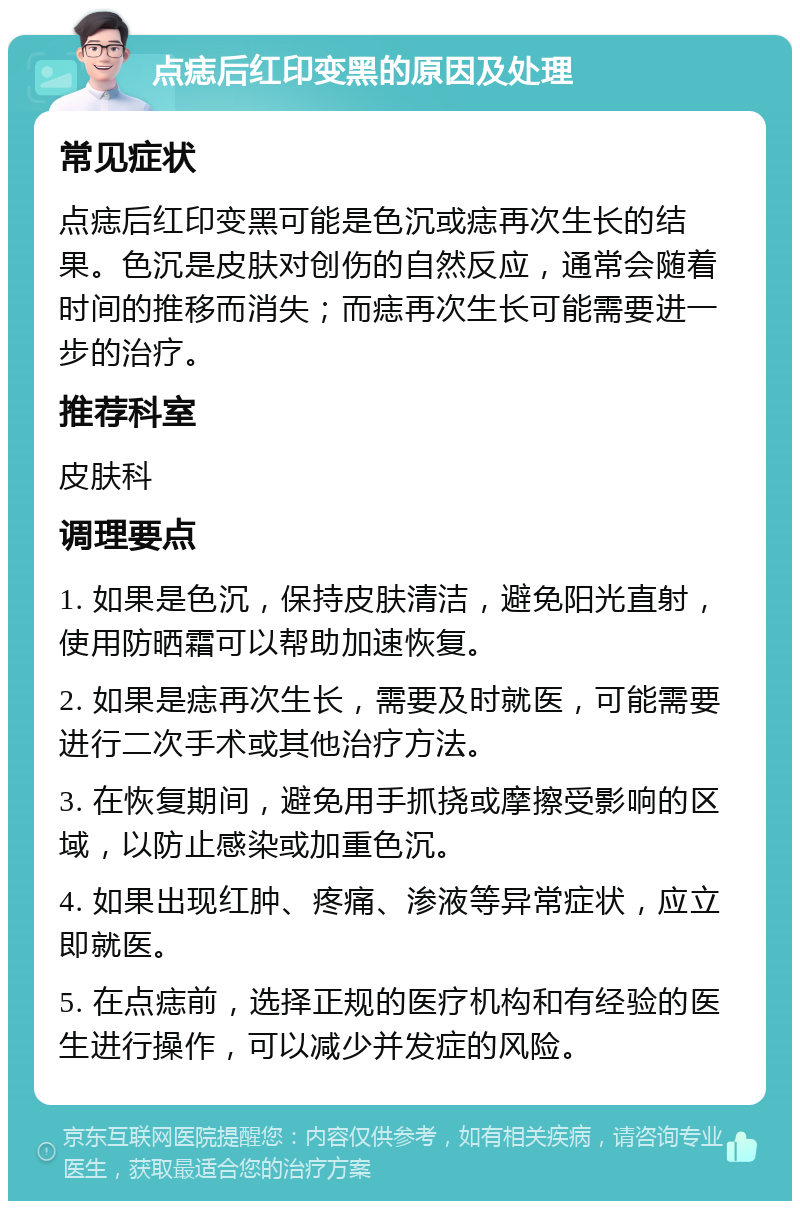 点痣后红印变黑的原因及处理 常见症状 点痣后红印变黑可能是色沉或痣再次生长的结果。色沉是皮肤对创伤的自然反应，通常会随着时间的推移而消失；而痣再次生长可能需要进一步的治疗。 推荐科室 皮肤科 调理要点 1. 如果是色沉，保持皮肤清洁，避免阳光直射，使用防晒霜可以帮助加速恢复。 2. 如果是痣再次生长，需要及时就医，可能需要进行二次手术或其他治疗方法。 3. 在恢复期间，避免用手抓挠或摩擦受影响的区域，以防止感染或加重色沉。 4. 如果出现红肿、疼痛、渗液等异常症状，应立即就医。 5. 在点痣前，选择正规的医疗机构和有经验的医生进行操作，可以减少并发症的风险。