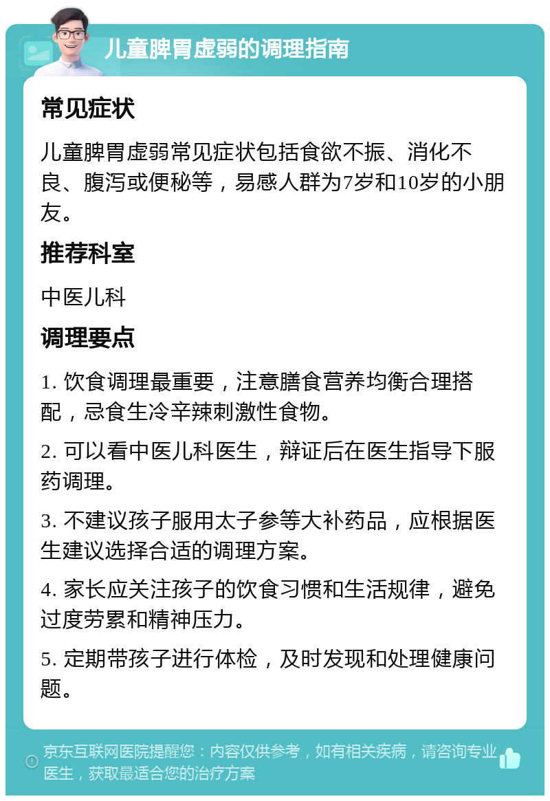 儿童脾胃虚弱的调理指南 常见症状 儿童脾胃虚弱常见症状包括食欲不振、消化不良、腹泻或便秘等，易感人群为7岁和10岁的小朋友。 推荐科室 中医儿科 调理要点 1. 饮食调理最重要，注意膳食营养均衡合理搭配，忌食生冷辛辣刺激性食物。 2. 可以看中医儿科医生，辩证后在医生指导下服药调理。 3. 不建议孩子服用太子参等大补药品，应根据医生建议选择合适的调理方案。 4. 家长应关注孩子的饮食习惯和生活规律，避免过度劳累和精神压力。 5. 定期带孩子进行体检，及时发现和处理健康问题。