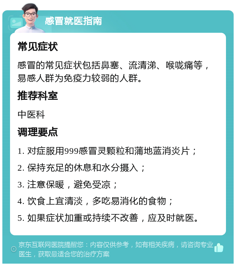 感冒就医指南 常见症状 感冒的常见症状包括鼻塞、流清涕、喉咙痛等，易感人群为免疫力较弱的人群。 推荐科室 中医科 调理要点 1. 对症服用999感冒灵颗粒和蒲地蓝消炎片； 2. 保持充足的休息和水分摄入； 3. 注意保暖，避免受凉； 4. 饮食上宜清淡，多吃易消化的食物； 5. 如果症状加重或持续不改善，应及时就医。