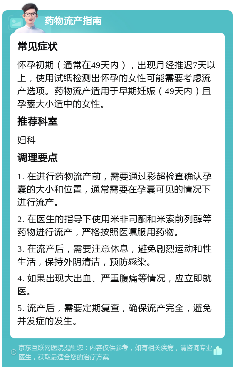 药物流产指南 常见症状 怀孕初期（通常在49天内），出现月经推迟7天以上，使用试纸检测出怀孕的女性可能需要考虑流产选项。药物流产适用于早期妊娠（49天内）且孕囊大小适中的女性。 推荐科室 妇科 调理要点 1. 在进行药物流产前，需要通过彩超检查确认孕囊的大小和位置，通常需要在孕囊可见的情况下进行流产。 2. 在医生的指导下使用米非司酮和米索前列醇等药物进行流产，严格按照医嘱服用药物。 3. 在流产后，需要注意休息，避免剧烈运动和性生活，保持外阴清洁，预防感染。 4. 如果出现大出血、严重腹痛等情况，应立即就医。 5. 流产后，需要定期复查，确保流产完全，避免并发症的发生。