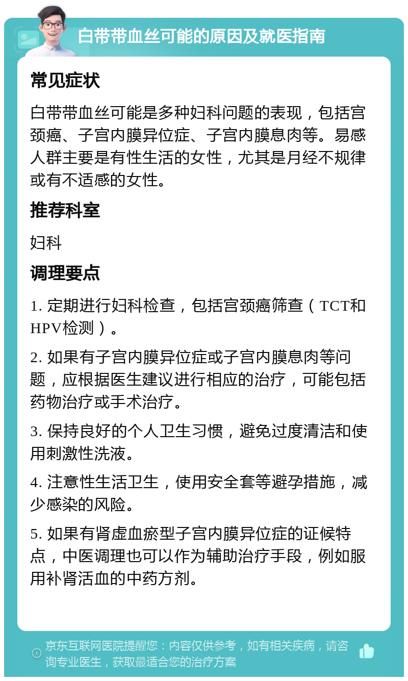 白带带血丝可能的原因及就医指南 常见症状 白带带血丝可能是多种妇科问题的表现，包括宫颈癌、子宫内膜异位症、子宫内膜息肉等。易感人群主要是有性生活的女性，尤其是月经不规律或有不适感的女性。 推荐科室 妇科 调理要点 1. 定期进行妇科检查，包括宫颈癌筛查（TCT和HPV检测）。 2. 如果有子宫内膜异位症或子宫内膜息肉等问题，应根据医生建议进行相应的治疗，可能包括药物治疗或手术治疗。 3. 保持良好的个人卫生习惯，避免过度清洁和使用刺激性洗液。 4. 注意性生活卫生，使用安全套等避孕措施，减少感染的风险。 5. 如果有肾虚血瘀型子宫内膜异位症的证候特点，中医调理也可以作为辅助治疗手段，例如服用补肾活血的中药方剂。