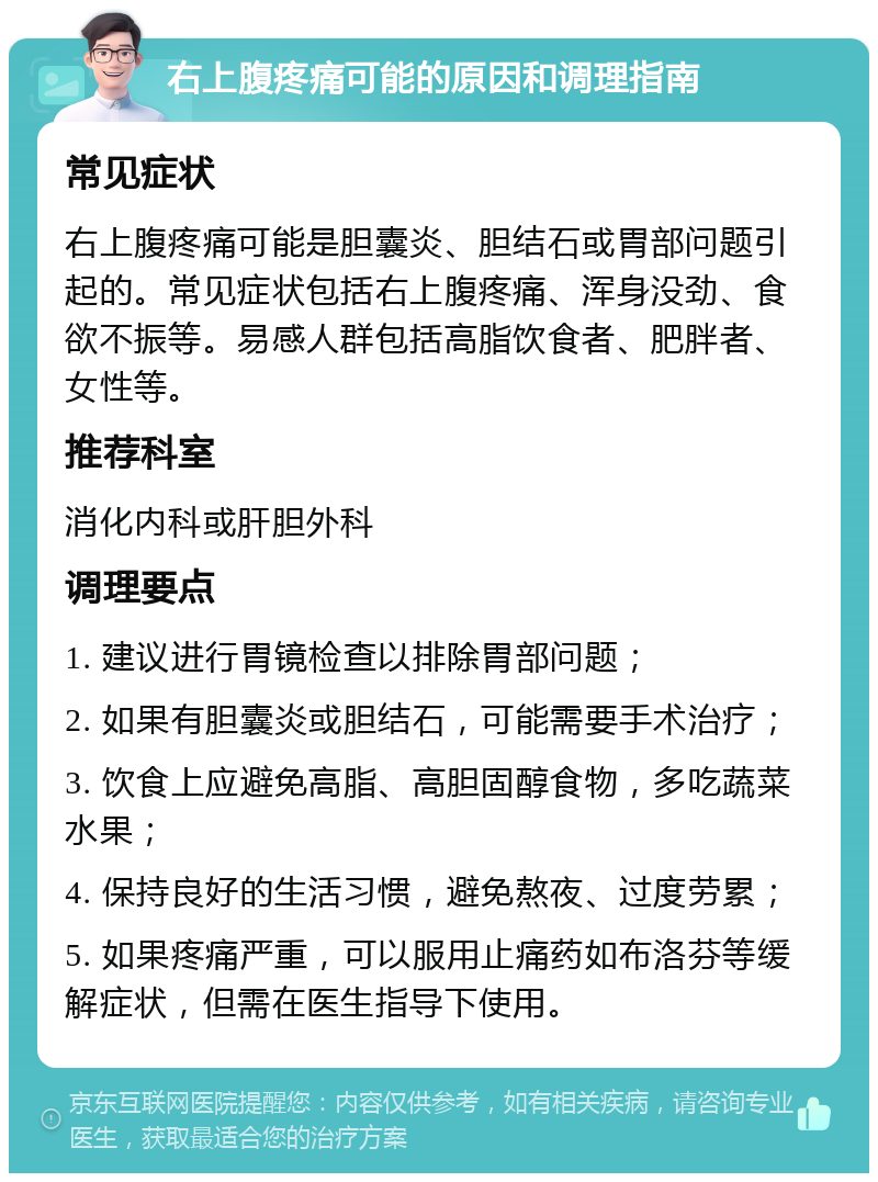 右上腹疼痛可能的原因和调理指南 常见症状 右上腹疼痛可能是胆囊炎、胆结石或胃部问题引起的。常见症状包括右上腹疼痛、浑身没劲、食欲不振等。易感人群包括高脂饮食者、肥胖者、女性等。 推荐科室 消化内科或肝胆外科 调理要点 1. 建议进行胃镜检查以排除胃部问题； 2. 如果有胆囊炎或胆结石，可能需要手术治疗； 3. 饮食上应避免高脂、高胆固醇食物，多吃蔬菜水果； 4. 保持良好的生活习惯，避免熬夜、过度劳累； 5. 如果疼痛严重，可以服用止痛药如布洛芬等缓解症状，但需在医生指导下使用。