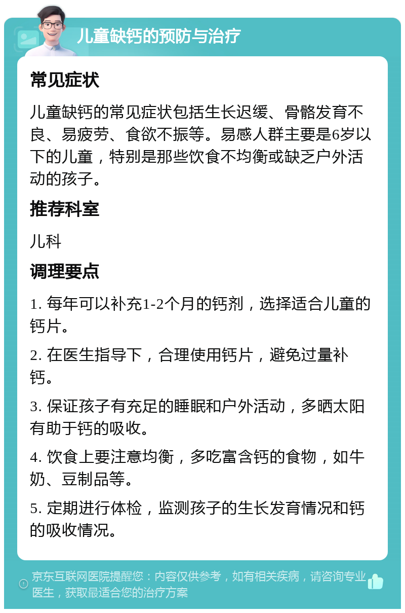 儿童缺钙的预防与治疗 常见症状 儿童缺钙的常见症状包括生长迟缓、骨骼发育不良、易疲劳、食欲不振等。易感人群主要是6岁以下的儿童，特别是那些饮食不均衡或缺乏户外活动的孩子。 推荐科室 儿科 调理要点 1. 每年可以补充1-2个月的钙剂，选择适合儿童的钙片。 2. 在医生指导下，合理使用钙片，避免过量补钙。 3. 保证孩子有充足的睡眠和户外活动，多晒太阳有助于钙的吸收。 4. 饮食上要注意均衡，多吃富含钙的食物，如牛奶、豆制品等。 5. 定期进行体检，监测孩子的生长发育情况和钙的吸收情况。