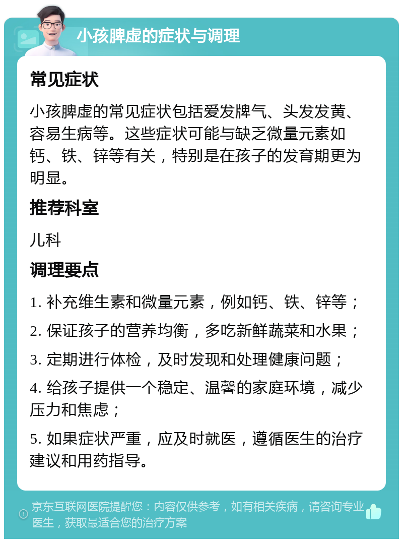 小孩脾虚的症状与调理 常见症状 小孩脾虚的常见症状包括爱发牌气、头发发黄、容易生病等。这些症状可能与缺乏微量元素如钙、铁、锌等有关，特别是在孩子的发育期更为明显。 推荐科室 儿科 调理要点 1. 补充维生素和微量元素，例如钙、铁、锌等； 2. 保证孩子的营养均衡，多吃新鲜蔬菜和水果； 3. 定期进行体检，及时发现和处理健康问题； 4. 给孩子提供一个稳定、温馨的家庭环境，减少压力和焦虑； 5. 如果症状严重，应及时就医，遵循医生的治疗建议和用药指导。