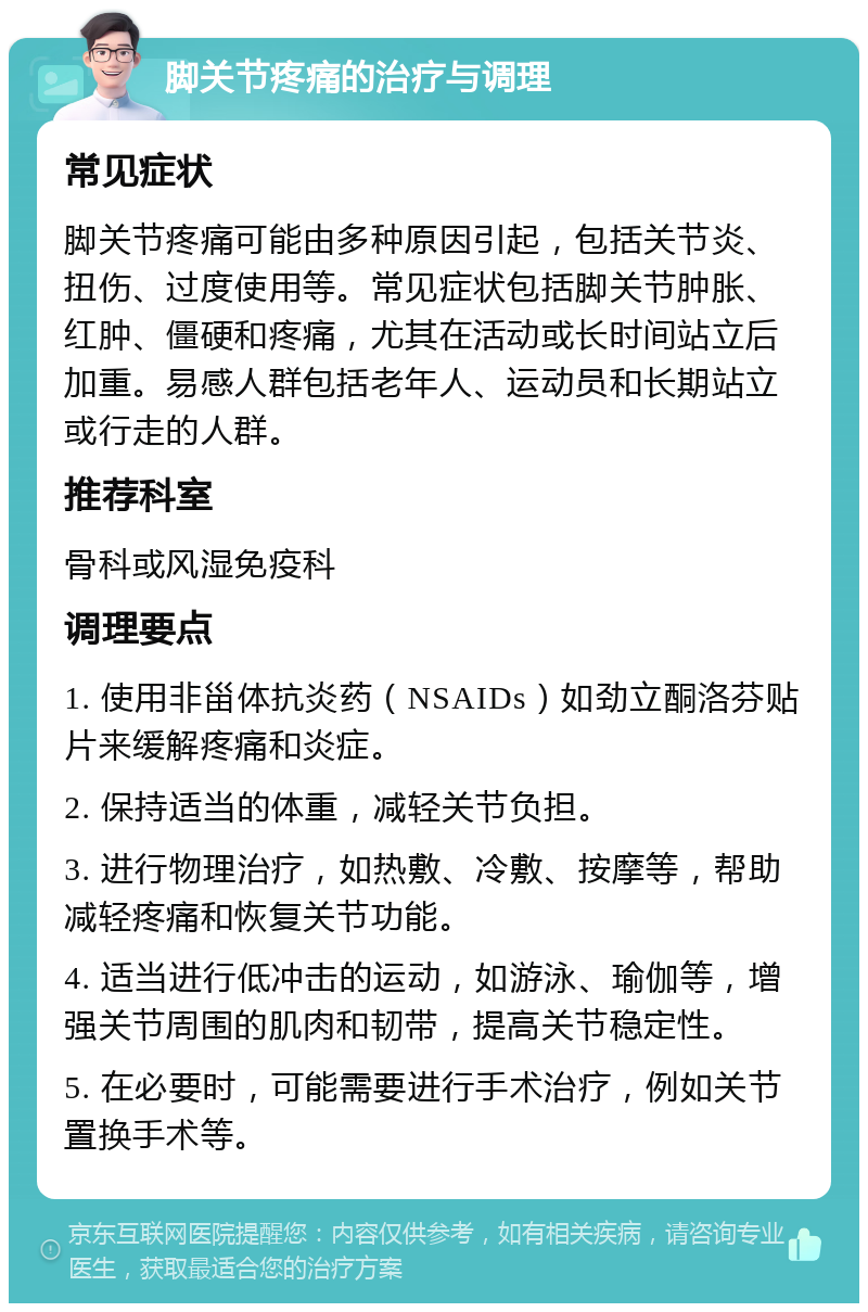 脚关节疼痛的治疗与调理 常见症状 脚关节疼痛可能由多种原因引起，包括关节炎、扭伤、过度使用等。常见症状包括脚关节肿胀、红肿、僵硬和疼痛，尤其在活动或长时间站立后加重。易感人群包括老年人、运动员和长期站立或行走的人群。 推荐科室 骨科或风湿免疫科 调理要点 1. 使用非甾体抗炎药（NSAIDs）如劲立酮洛芬贴片来缓解疼痛和炎症。 2. 保持适当的体重，减轻关节负担。 3. 进行物理治疗，如热敷、冷敷、按摩等，帮助减轻疼痛和恢复关节功能。 4. 适当进行低冲击的运动，如游泳、瑜伽等，增强关节周围的肌肉和韧带，提高关节稳定性。 5. 在必要时，可能需要进行手术治疗，例如关节置换手术等。