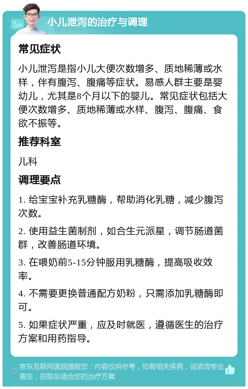 小儿泄泻的治疗与调理 常见症状 小儿泄泻是指小儿大便次数增多、质地稀薄或水样，伴有腹泻、腹痛等症状。易感人群主要是婴幼儿，尤其是8个月以下的婴儿。常见症状包括大便次数增多、质地稀薄或水样、腹泻、腹痛、食欲不振等。 推荐科室 儿科 调理要点 1. 给宝宝补充乳糖酶，帮助消化乳糖，减少腹泻次数。 2. 使用益生菌制剂，如合生元派星，调节肠道菌群，改善肠道环境。 3. 在喂奶前5-15分钟服用乳糖酶，提高吸收效率。 4. 不需要更换普通配方奶粉，只需添加乳糖酶即可。 5. 如果症状严重，应及时就医，遵循医生的治疗方案和用药指导。