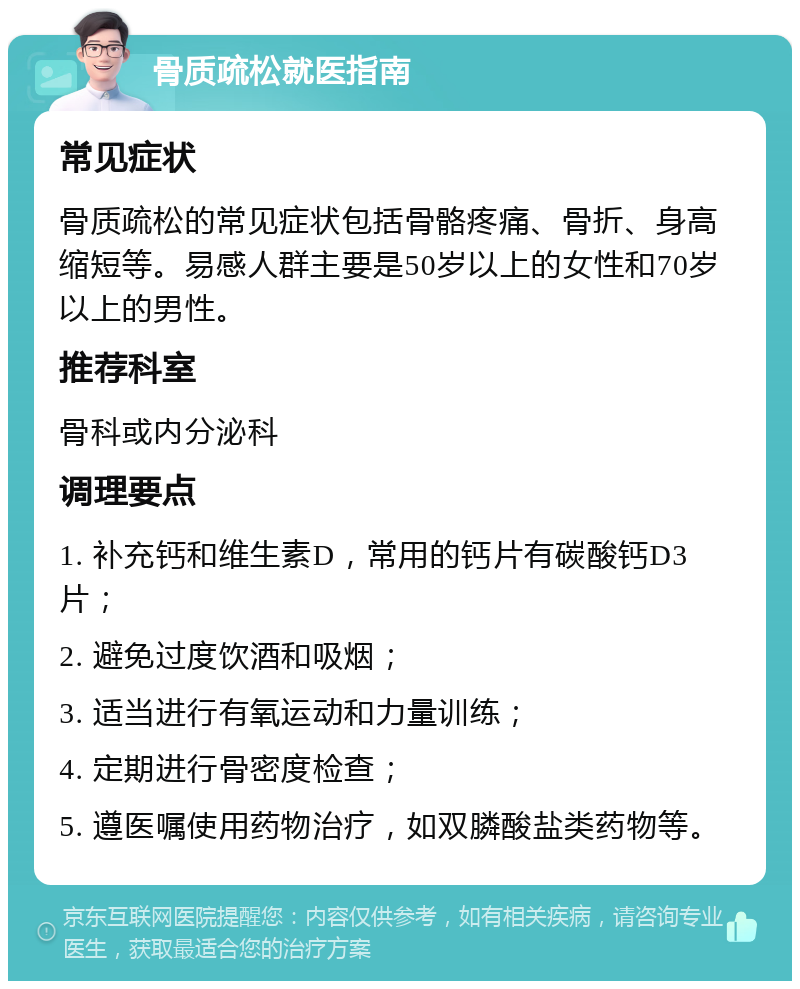 骨质疏松就医指南 常见症状 骨质疏松的常见症状包括骨骼疼痛、骨折、身高缩短等。易感人群主要是50岁以上的女性和70岁以上的男性。 推荐科室 骨科或内分泌科 调理要点 1. 补充钙和维生素D，常用的钙片有碳酸钙D3片； 2. 避免过度饮酒和吸烟； 3. 适当进行有氧运动和力量训练； 4. 定期进行骨密度检查； 5. 遵医嘱使用药物治疗，如双膦酸盐类药物等。