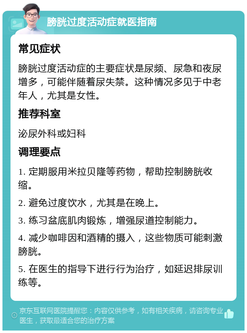 膀胱过度活动症就医指南 常见症状 膀胱过度活动症的主要症状是尿频、尿急和夜尿增多，可能伴随着尿失禁。这种情况多见于中老年人，尤其是女性。 推荐科室 泌尿外科或妇科 调理要点 1. 定期服用米拉贝隆等药物，帮助控制膀胱收缩。 2. 避免过度饮水，尤其是在晚上。 3. 练习盆底肌肉锻炼，增强尿道控制能力。 4. 减少咖啡因和酒精的摄入，这些物质可能刺激膀胱。 5. 在医生的指导下进行行为治疗，如延迟排尿训练等。