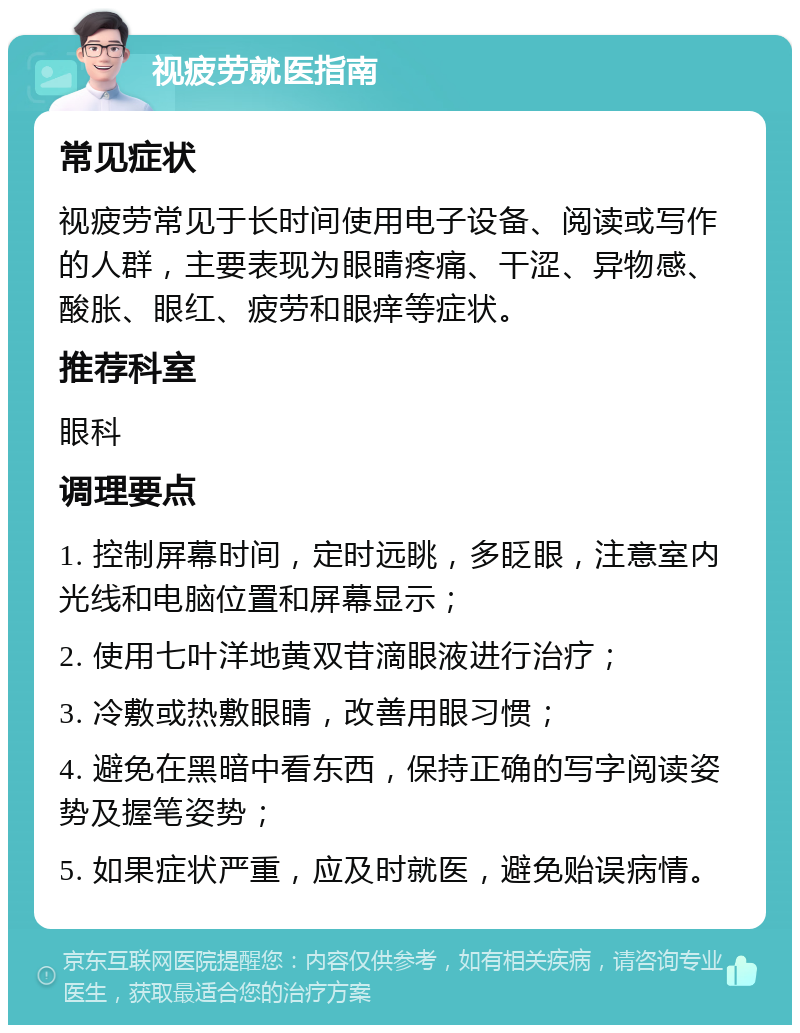 视疲劳就医指南 常见症状 视疲劳常见于长时间使用电子设备、阅读或写作的人群，主要表现为眼睛疼痛、干涩、异物感、酸胀、眼红、疲劳和眼痒等症状。 推荐科室 眼科 调理要点 1. 控制屏幕时间，定时远眺，多眨眼，注意室内光线和电脑位置和屏幕显示； 2. 使用七叶洋地黄双苷滴眼液进行治疗； 3. 冷敷或热敷眼睛，改善用眼习惯； 4. 避免在黑暗中看东西，保持正确的写字阅读姿势及握笔姿势； 5. 如果症状严重，应及时就医，避免贻误病情。