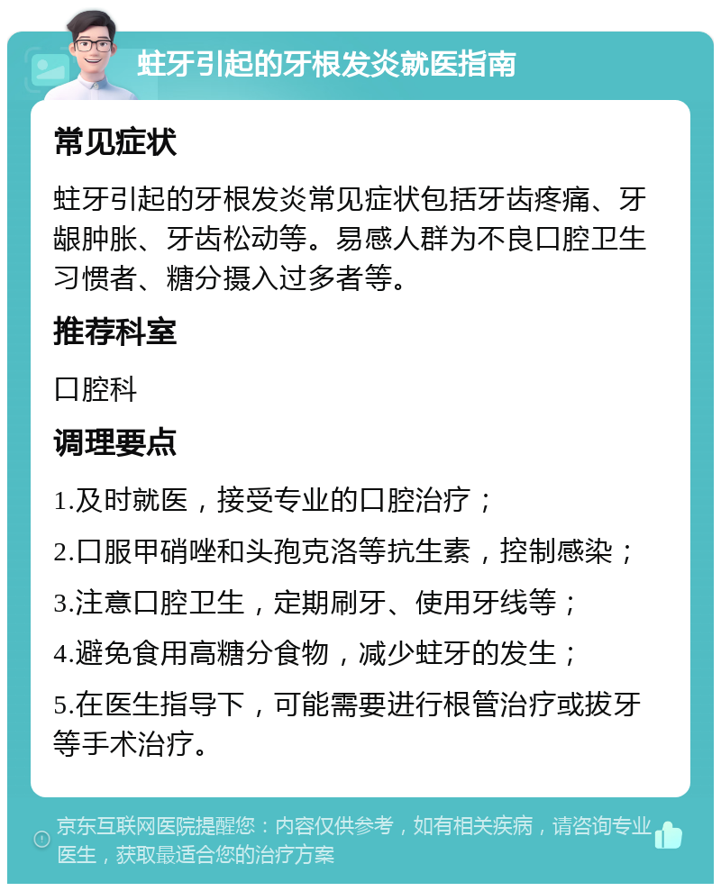 蛀牙引起的牙根发炎就医指南 常见症状 蛀牙引起的牙根发炎常见症状包括牙齿疼痛、牙龈肿胀、牙齿松动等。易感人群为不良口腔卫生习惯者、糖分摄入过多者等。 推荐科室 口腔科 调理要点 1.及时就医，接受专业的口腔治疗； 2.口服甲硝唑和头孢克洛等抗生素，控制感染； 3.注意口腔卫生，定期刷牙、使用牙线等； 4.避免食用高糖分食物，减少蛀牙的发生； 5.在医生指导下，可能需要进行根管治疗或拔牙等手术治疗。