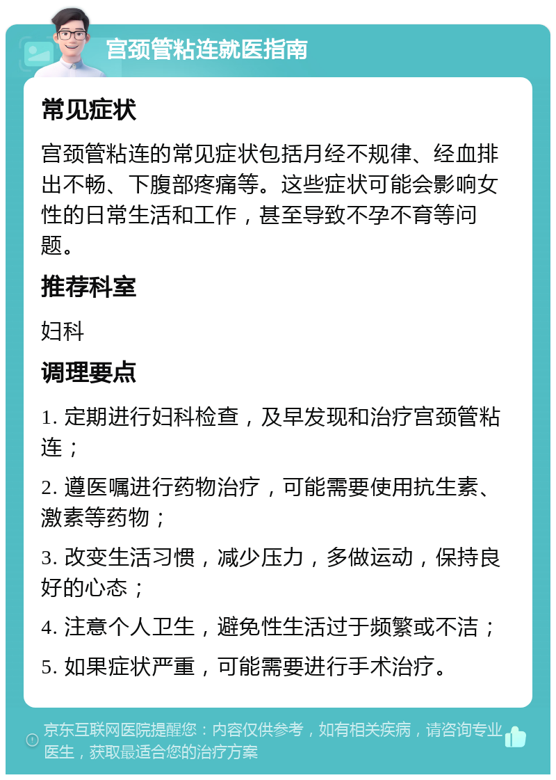 宫颈管粘连就医指南 常见症状 宫颈管粘连的常见症状包括月经不规律、经血排出不畅、下腹部疼痛等。这些症状可能会影响女性的日常生活和工作，甚至导致不孕不育等问题。 推荐科室 妇科 调理要点 1. 定期进行妇科检查，及早发现和治疗宫颈管粘连； 2. 遵医嘱进行药物治疗，可能需要使用抗生素、激素等药物； 3. 改变生活习惯，减少压力，多做运动，保持良好的心态； 4. 注意个人卫生，避免性生活过于频繁或不洁； 5. 如果症状严重，可能需要进行手术治疗。