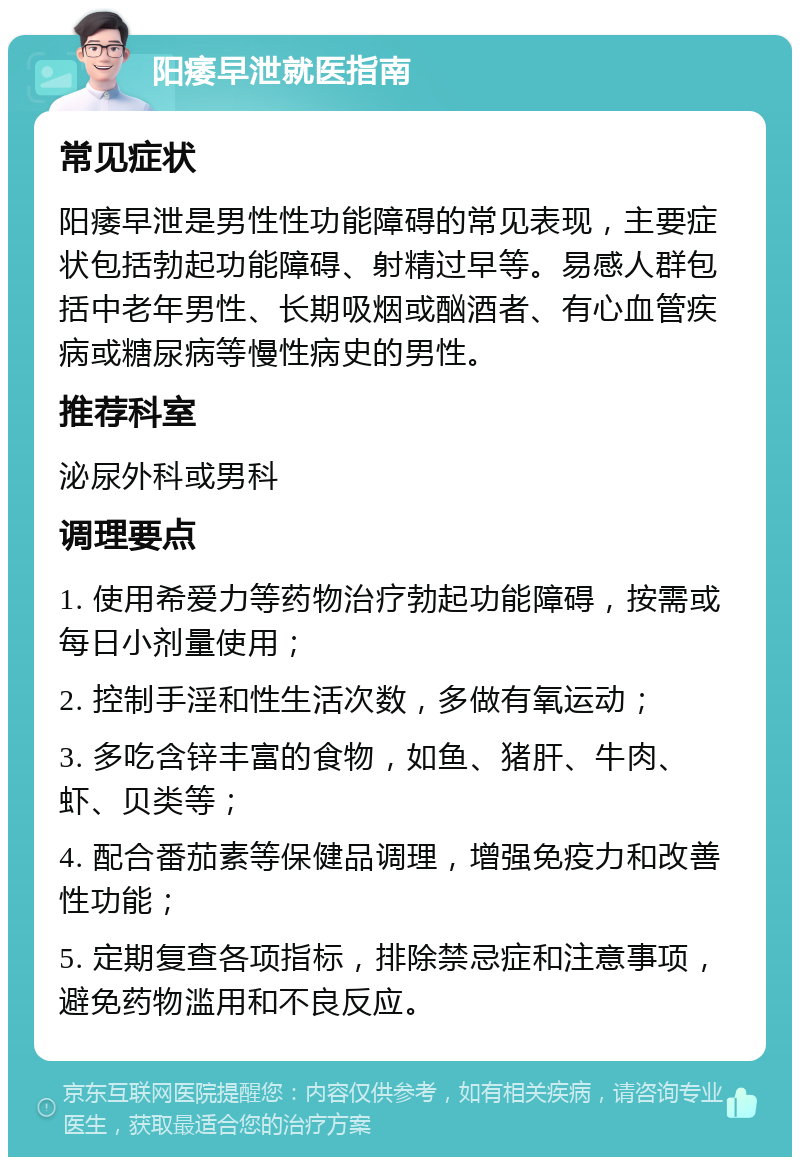 阳痿早泄就医指南 常见症状 阳痿早泄是男性性功能障碍的常见表现，主要症状包括勃起功能障碍、射精过早等。易感人群包括中老年男性、长期吸烟或酗酒者、有心血管疾病或糖尿病等慢性病史的男性。 推荐科室 泌尿外科或男科 调理要点 1. 使用希爱力等药物治疗勃起功能障碍，按需或每日小剂量使用； 2. 控制手淫和性生活次数，多做有氧运动； 3. 多吃含锌丰富的食物，如鱼、猪肝、牛肉、虾、贝类等； 4. 配合番茄素等保健品调理，增强免疫力和改善性功能； 5. 定期复查各项指标，排除禁忌症和注意事项，避免药物滥用和不良反应。