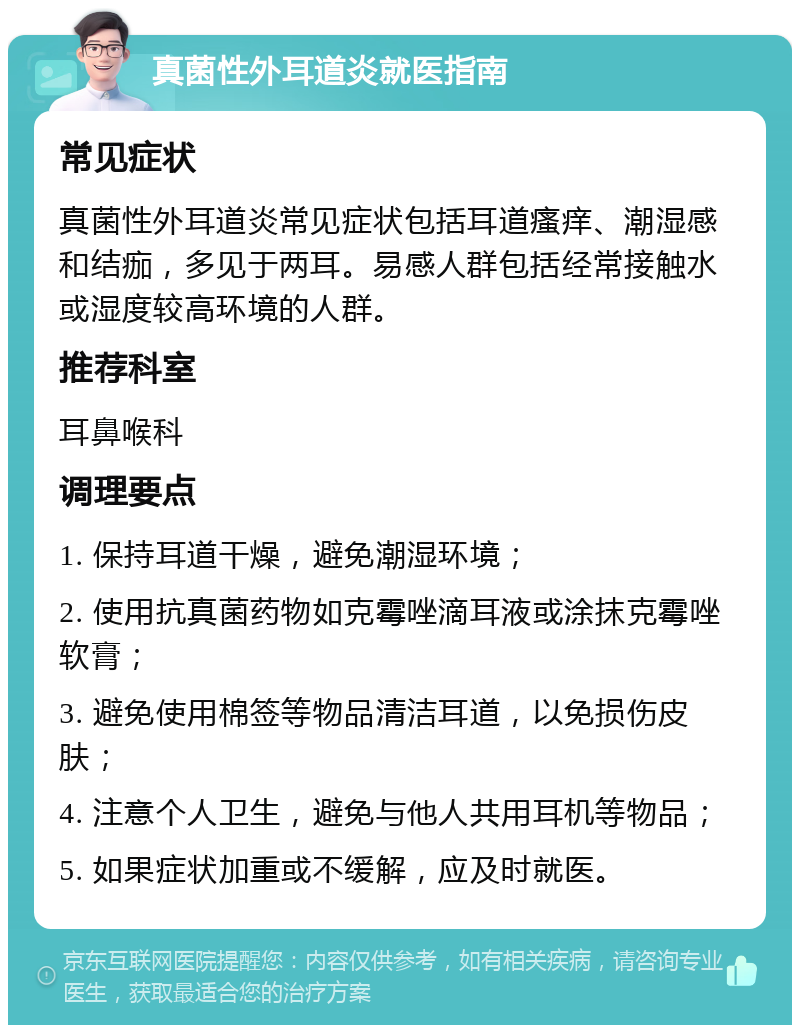 真菌性外耳道炎就医指南 常见症状 真菌性外耳道炎常见症状包括耳道瘙痒、潮湿感和结痂，多见于两耳。易感人群包括经常接触水或湿度较高环境的人群。 推荐科室 耳鼻喉科 调理要点 1. 保持耳道干燥，避免潮湿环境； 2. 使用抗真菌药物如克霉唑滴耳液或涂抹克霉唑软膏； 3. 避免使用棉签等物品清洁耳道，以免损伤皮肤； 4. 注意个人卫生，避免与他人共用耳机等物品； 5. 如果症状加重或不缓解，应及时就医。