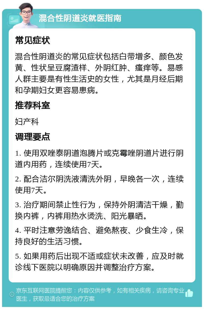 混合性阴道炎就医指南 常见症状 混合性阴道炎的常见症状包括白带增多、颜色发黄、性状呈豆腐渣样、外阴红肿、瘙痒等。易感人群主要是有性生活史的女性，尤其是月经后期和孕期妇女更容易患病。 推荐科室 妇产科 调理要点 1. 使用双唑泰阴道泡腾片或克霉唑阴道片进行阴道内用药，连续使用7天。 2. 配合洁尔阴洗液清洗外阴，早晚各一次，连续使用7天。 3. 治疗期间禁止性行为，保持外阴清洁干燥，勤换内裤，内裤用热水烫洗、阳光暴晒。 4. 平时注意劳逸结合、避免熬夜、少食生冷，保持良好的生活习惯。 5. 如果用药后出现不适或症状未改善，应及时就诊线下医院以明确原因并调整治疗方案。