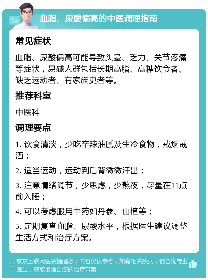 血脂、尿酸偏高的中医调理指南 常见症状 血脂、尿酸偏高可能导致头晕、乏力、关节疼痛等症状，易感人群包括长期高脂、高糖饮食者、缺乏运动者、有家族史者等。 推荐科室 中医科 调理要点 1. 饮食清淡，少吃辛辣油腻及生冷食物，戒烟戒酒； 2. 适当运动，运动到后背微微汗出； 3. 注意情绪调节，少思虑，少熬夜，尽量在11点前入睡； 4. 可以考虑服用中药如丹参、山楂等； 5. 定期复查血脂、尿酸水平，根据医生建议调整生活方式和治疗方案。