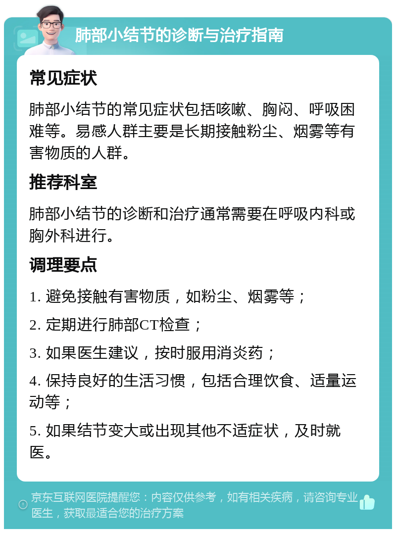 肺部小结节的诊断与治疗指南 常见症状 肺部小结节的常见症状包括咳嗽、胸闷、呼吸困难等。易感人群主要是长期接触粉尘、烟雾等有害物质的人群。 推荐科室 肺部小结节的诊断和治疗通常需要在呼吸内科或胸外科进行。 调理要点 1. 避免接触有害物质，如粉尘、烟雾等； 2. 定期进行肺部CT检查； 3. 如果医生建议，按时服用消炎药； 4. 保持良好的生活习惯，包括合理饮食、适量运动等； 5. 如果结节变大或出现其他不适症状，及时就医。