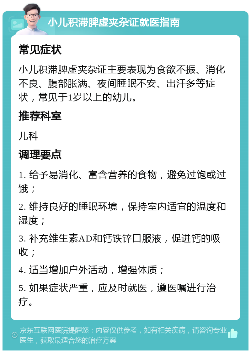 小儿积滞脾虚夹杂证就医指南 常见症状 小儿积滞脾虚夹杂证主要表现为食欲不振、消化不良、腹部胀满、夜间睡眠不安、出汗多等症状，常见于1岁以上的幼儿。 推荐科室 儿科 调理要点 1. 给予易消化、富含营养的食物，避免过饱或过饿； 2. 维持良好的睡眠环境，保持室内适宜的温度和湿度； 3. 补充维生素AD和钙铁锌口服液，促进钙的吸收； 4. 适当增加户外活动，增强体质； 5. 如果症状严重，应及时就医，遵医嘱进行治疗。