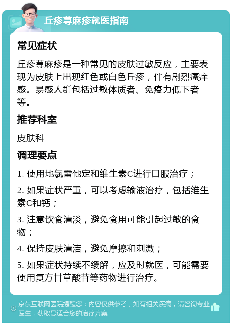 丘疹荨麻疹就医指南 常见症状 丘疹荨麻疹是一种常见的皮肤过敏反应，主要表现为皮肤上出现红色或白色丘疹，伴有剧烈瘙痒感。易感人群包括过敏体质者、免疫力低下者等。 推荐科室 皮肤科 调理要点 1. 使用地氯雷他定和维生素C进行口服治疗； 2. 如果症状严重，可以考虑输液治疗，包括维生素C和钙； 3. 注意饮食清淡，避免食用可能引起过敏的食物； 4. 保持皮肤清洁，避免摩擦和刺激； 5. 如果症状持续不缓解，应及时就医，可能需要使用复方甘草酸苷等药物进行治疗。