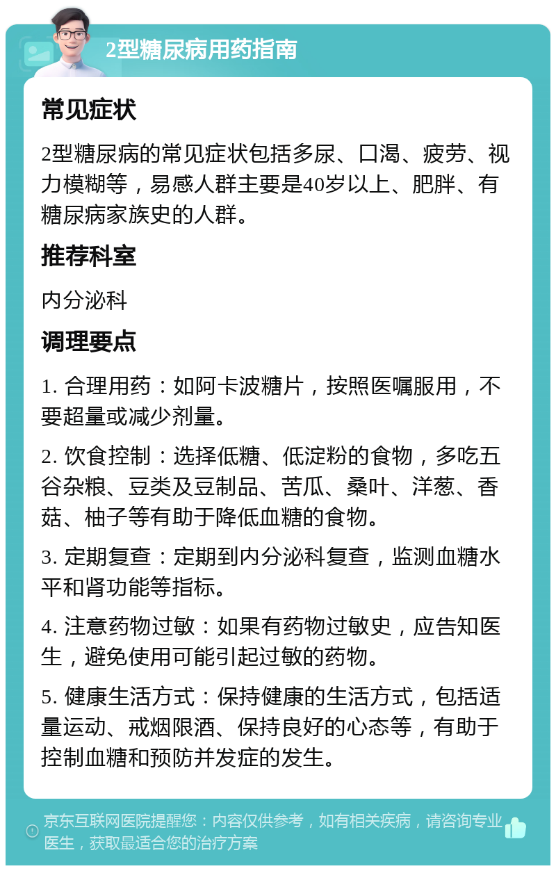 2型糖尿病用药指南 常见症状 2型糖尿病的常见症状包括多尿、口渴、疲劳、视力模糊等，易感人群主要是40岁以上、肥胖、有糖尿病家族史的人群。 推荐科室 内分泌科 调理要点 1. 合理用药：如阿卡波糖片，按照医嘱服用，不要超量或减少剂量。 2. 饮食控制：选择低糖、低淀粉的食物，多吃五谷杂粮、豆类及豆制品、苦瓜、桑叶、洋葱、香菇、柚子等有助于降低血糖的食物。 3. 定期复查：定期到内分泌科复查，监测血糖水平和肾功能等指标。 4. 注意药物过敏：如果有药物过敏史，应告知医生，避免使用可能引起过敏的药物。 5. 健康生活方式：保持健康的生活方式，包括适量运动、戒烟限酒、保持良好的心态等，有助于控制血糖和预防并发症的发生。