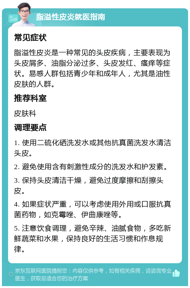 脂溢性皮炎就医指南 常见症状 脂溢性皮炎是一种常见的头皮疾病，主要表现为头皮屑多、油脂分泌过多、头皮发红、瘙痒等症状。易感人群包括青少年和成年人，尤其是油性皮肤的人群。 推荐科室 皮肤科 调理要点 1. 使用二硫化硒洗发水或其他抗真菌洗发水清洁头皮。 2. 避免使用含有刺激性成分的洗发水和护发素。 3. 保持头皮清洁干燥，避免过度摩擦和刮擦头皮。 4. 如果症状严重，可以考虑使用外用或口服抗真菌药物，如克霉唑、伊曲康唑等。 5. 注意饮食调理，避免辛辣、油腻食物，多吃新鲜蔬菜和水果，保持良好的生活习惯和作息规律。