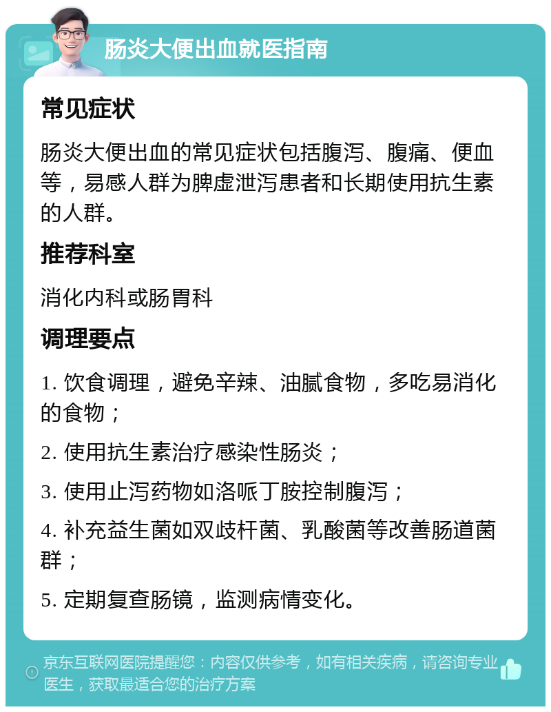 肠炎大便出血就医指南 常见症状 肠炎大便出血的常见症状包括腹泻、腹痛、便血等，易感人群为脾虚泄泻患者和长期使用抗生素的人群。 推荐科室 消化内科或肠胃科 调理要点 1. 饮食调理，避免辛辣、油腻食物，多吃易消化的食物； 2. 使用抗生素治疗感染性肠炎； 3. 使用止泻药物如洛哌丁胺控制腹泻； 4. 补充益生菌如双歧杆菌、乳酸菌等改善肠道菌群； 5. 定期复查肠镜，监测病情变化。