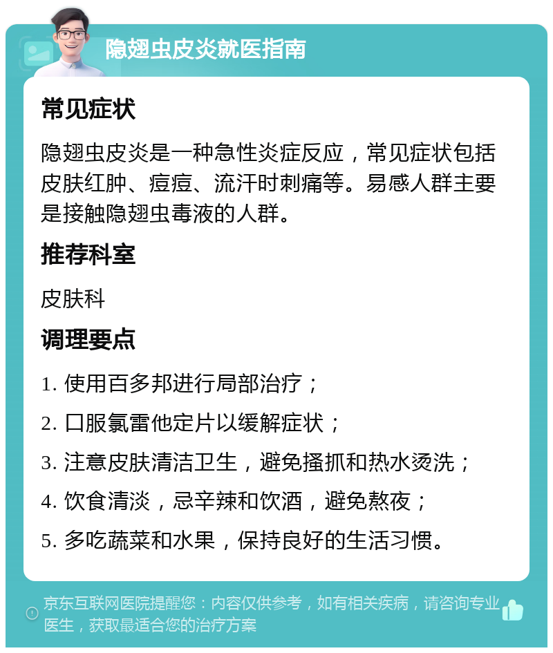 隐翅虫皮炎就医指南 常见症状 隐翅虫皮炎是一种急性炎症反应，常见症状包括皮肤红肿、痘痘、流汗时刺痛等。易感人群主要是接触隐翅虫毒液的人群。 推荐科室 皮肤科 调理要点 1. 使用百多邦进行局部治疗； 2. 口服氯雷他定片以缓解症状； 3. 注意皮肤清洁卫生，避免搔抓和热水烫洗； 4. 饮食清淡，忌辛辣和饮酒，避免熬夜； 5. 多吃蔬菜和水果，保持良好的生活习惯。