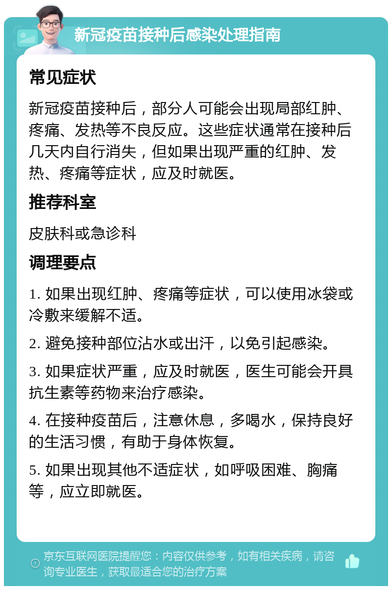 新冠疫苗接种后感染处理指南 常见症状 新冠疫苗接种后，部分人可能会出现局部红肿、疼痛、发热等不良反应。这些症状通常在接种后几天内自行消失，但如果出现严重的红肿、发热、疼痛等症状，应及时就医。 推荐科室 皮肤科或急诊科 调理要点 1. 如果出现红肿、疼痛等症状，可以使用冰袋或冷敷来缓解不适。 2. 避免接种部位沾水或出汗，以免引起感染。 3. 如果症状严重，应及时就医，医生可能会开具抗生素等药物来治疗感染。 4. 在接种疫苗后，注意休息，多喝水，保持良好的生活习惯，有助于身体恢复。 5. 如果出现其他不适症状，如呼吸困难、胸痛等，应立即就医。