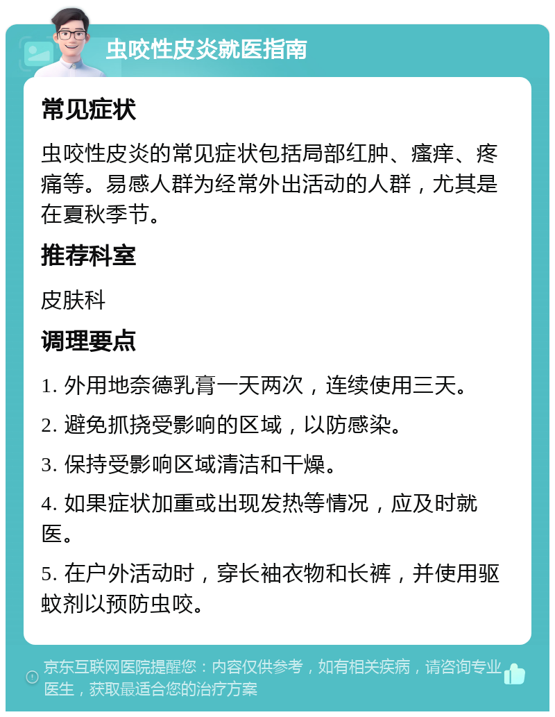 虫咬性皮炎就医指南 常见症状 虫咬性皮炎的常见症状包括局部红肿、瘙痒、疼痛等。易感人群为经常外出活动的人群，尤其是在夏秋季节。 推荐科室 皮肤科 调理要点 1. 外用地奈德乳膏一天两次，连续使用三天。 2. 避免抓挠受影响的区域，以防感染。 3. 保持受影响区域清洁和干燥。 4. 如果症状加重或出现发热等情况，应及时就医。 5. 在户外活动时，穿长袖衣物和长裤，并使用驱蚊剂以预防虫咬。