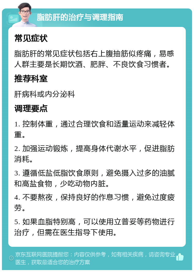 脂肪肝的治疗与调理指南 常见症状 脂肪肝的常见症状包括右上腹抽筋似疼痛，易感人群主要是长期饮酒、肥胖、不良饮食习惯者。 推荐科室 肝病科或内分泌科 调理要点 1. 控制体重，通过合理饮食和适量运动来减轻体重。 2. 加强运动锻炼，提高身体代谢水平，促进脂肪消耗。 3. 遵循低盐低脂饮食原则，避免摄入过多的油腻和高盐食物，少吃动物内脏。 4. 不要熬夜，保持良好的作息习惯，避免过度疲劳。 5. 如果血脂特别高，可以使用立普妥等药物进行治疗，但需在医生指导下使用。