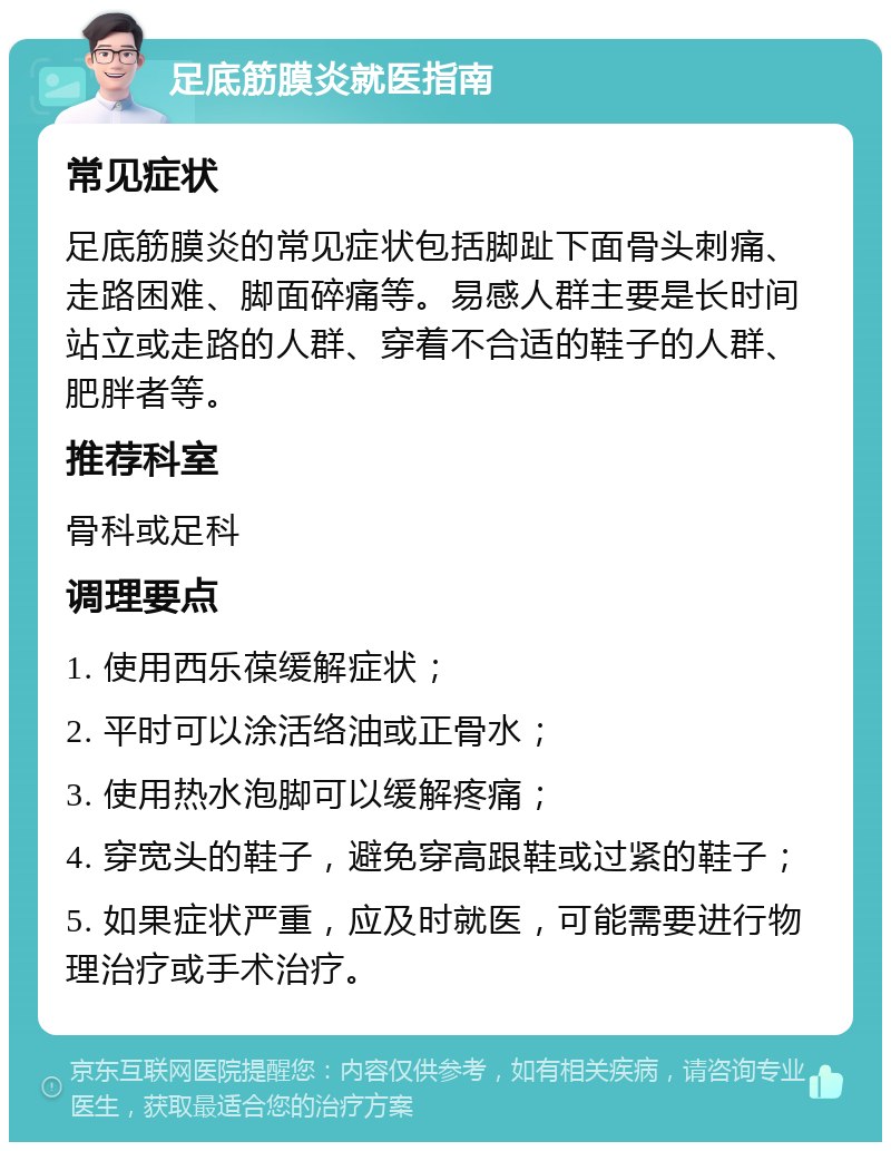 足底筋膜炎就医指南 常见症状 足底筋膜炎的常见症状包括脚趾下面骨头刺痛、走路困难、脚面碎痛等。易感人群主要是长时间站立或走路的人群、穿着不合适的鞋子的人群、肥胖者等。 推荐科室 骨科或足科 调理要点 1. 使用西乐葆缓解症状； 2. 平时可以涂活络油或正骨水； 3. 使用热水泡脚可以缓解疼痛； 4. 穿宽头的鞋子，避免穿高跟鞋或过紧的鞋子； 5. 如果症状严重，应及时就医，可能需要进行物理治疗或手术治疗。