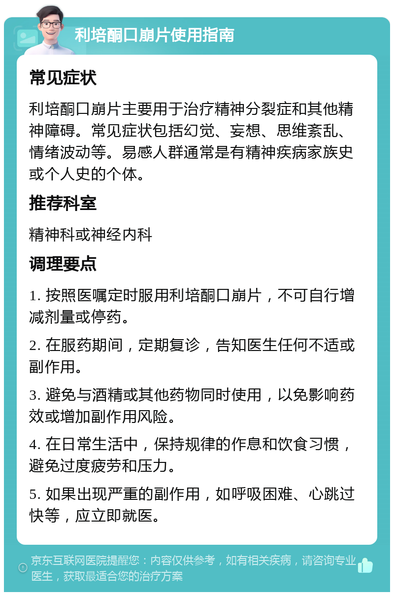 利培酮口崩片使用指南 常见症状 利培酮口崩片主要用于治疗精神分裂症和其他精神障碍。常见症状包括幻觉、妄想、思维紊乱、情绪波动等。易感人群通常是有精神疾病家族史或个人史的个体。 推荐科室 精神科或神经内科 调理要点 1. 按照医嘱定时服用利培酮口崩片，不可自行增减剂量或停药。 2. 在服药期间，定期复诊，告知医生任何不适或副作用。 3. 避免与酒精或其他药物同时使用，以免影响药效或增加副作用风险。 4. 在日常生活中，保持规律的作息和饮食习惯，避免过度疲劳和压力。 5. 如果出现严重的副作用，如呼吸困难、心跳过快等，应立即就医。