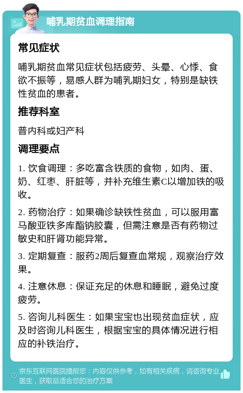 哺乳期贫血调理指南 常见症状 哺乳期贫血常见症状包括疲劳、头晕、心悸、食欲不振等，易感人群为哺乳期妇女，特别是缺铁性贫血的患者。 推荐科室 普内科或妇产科 调理要点 1. 饮食调理：多吃富含铁质的食物，如肉、蛋、奶、红枣、肝脏等，并补充维生素C以增加铁的吸收。 2. 药物治疗：如果确诊缺铁性贫血，可以服用富马酸亚铁多库酯钠胶囊，但需注意是否有药物过敏史和肝肾功能异常。 3. 定期复查：服药2周后复查血常规，观察治疗效果。 4. 注意休息：保证充足的休息和睡眠，避免过度疲劳。 5. 咨询儿科医生：如果宝宝也出现贫血症状，应及时咨询儿科医生，根据宝宝的具体情况进行相应的补铁治疗。