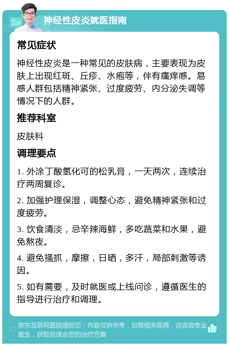 神经性皮炎就医指南 常见症状 神经性皮炎是一种常见的皮肤病，主要表现为皮肤上出现红斑、丘疹、水疱等，伴有瘙痒感。易感人群包括精神紧张、过度疲劳、内分泌失调等情况下的人群。 推荐科室 皮肤科 调理要点 1. 外涂丁酸氢化可的松乳膏，一天两次，连续治疗两周复诊。 2. 加强护理保湿，调整心态，避免精神紧张和过度疲劳。 3. 饮食清淡，忌辛辣海鲜，多吃蔬菜和水果，避免熬夜。 4. 避免搔抓，摩擦，日晒，多汗，局部刺激等诱因。 5. 如有需要，及时就医或上线问诊，遵循医生的指导进行治疗和调理。