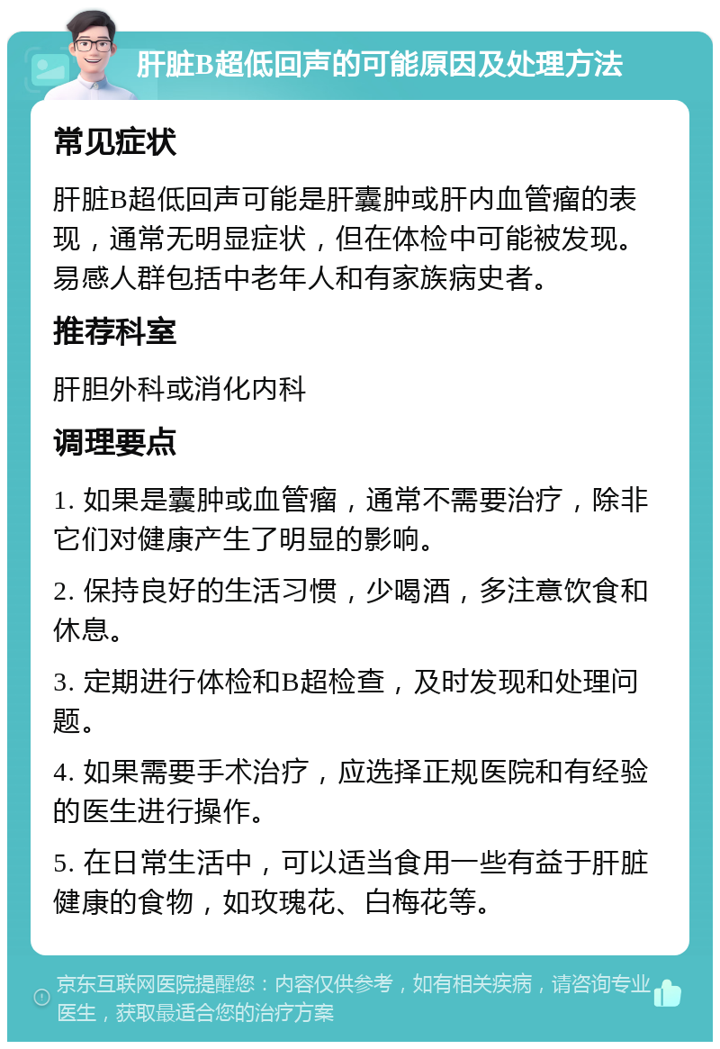 肝脏B超低回声的可能原因及处理方法 常见症状 肝脏B超低回声可能是肝囊肿或肝内血管瘤的表现，通常无明显症状，但在体检中可能被发现。易感人群包括中老年人和有家族病史者。 推荐科室 肝胆外科或消化内科 调理要点 1. 如果是囊肿或血管瘤，通常不需要治疗，除非它们对健康产生了明显的影响。 2. 保持良好的生活习惯，少喝酒，多注意饮食和休息。 3. 定期进行体检和B超检查，及时发现和处理问题。 4. 如果需要手术治疗，应选择正规医院和有经验的医生进行操作。 5. 在日常生活中，可以适当食用一些有益于肝脏健康的食物，如玫瑰花、白梅花等。