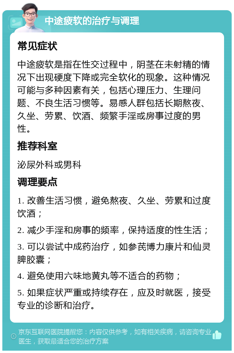 中途疲软的治疗与调理 常见症状 中途疲软是指在性交过程中，阴茎在未射精的情况下出现硬度下降或完全软化的现象。这种情况可能与多种因素有关，包括心理压力、生理问题、不良生活习惯等。易感人群包括长期熬夜、久坐、劳累、饮酒、频繁手淫或房事过度的男性。 推荐科室 泌尿外科或男科 调理要点 1. 改善生活习惯，避免熬夜、久坐、劳累和过度饮酒； 2. 减少手淫和房事的频率，保持适度的性生活； 3. 可以尝试中成药治疗，如参芪博力康片和仙灵脾胶囊； 4. 避免使用六味地黄丸等不适合的药物； 5. 如果症状严重或持续存在，应及时就医，接受专业的诊断和治疗。