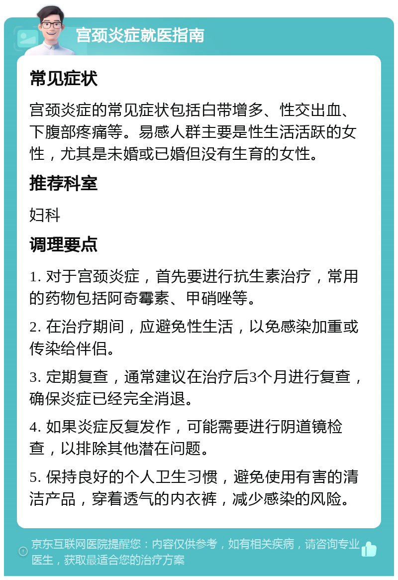 宫颈炎症就医指南 常见症状 宫颈炎症的常见症状包括白带增多、性交出血、下腹部疼痛等。易感人群主要是性生活活跃的女性，尤其是未婚或已婚但没有生育的女性。 推荐科室 妇科 调理要点 1. 对于宫颈炎症，首先要进行抗生素治疗，常用的药物包括阿奇霉素、甲硝唑等。 2. 在治疗期间，应避免性生活，以免感染加重或传染给伴侣。 3. 定期复查，通常建议在治疗后3个月进行复查，确保炎症已经完全消退。 4. 如果炎症反复发作，可能需要进行阴道镜检查，以排除其他潜在问题。 5. 保持良好的个人卫生习惯，避免使用有害的清洁产品，穿着透气的内衣裤，减少感染的风险。