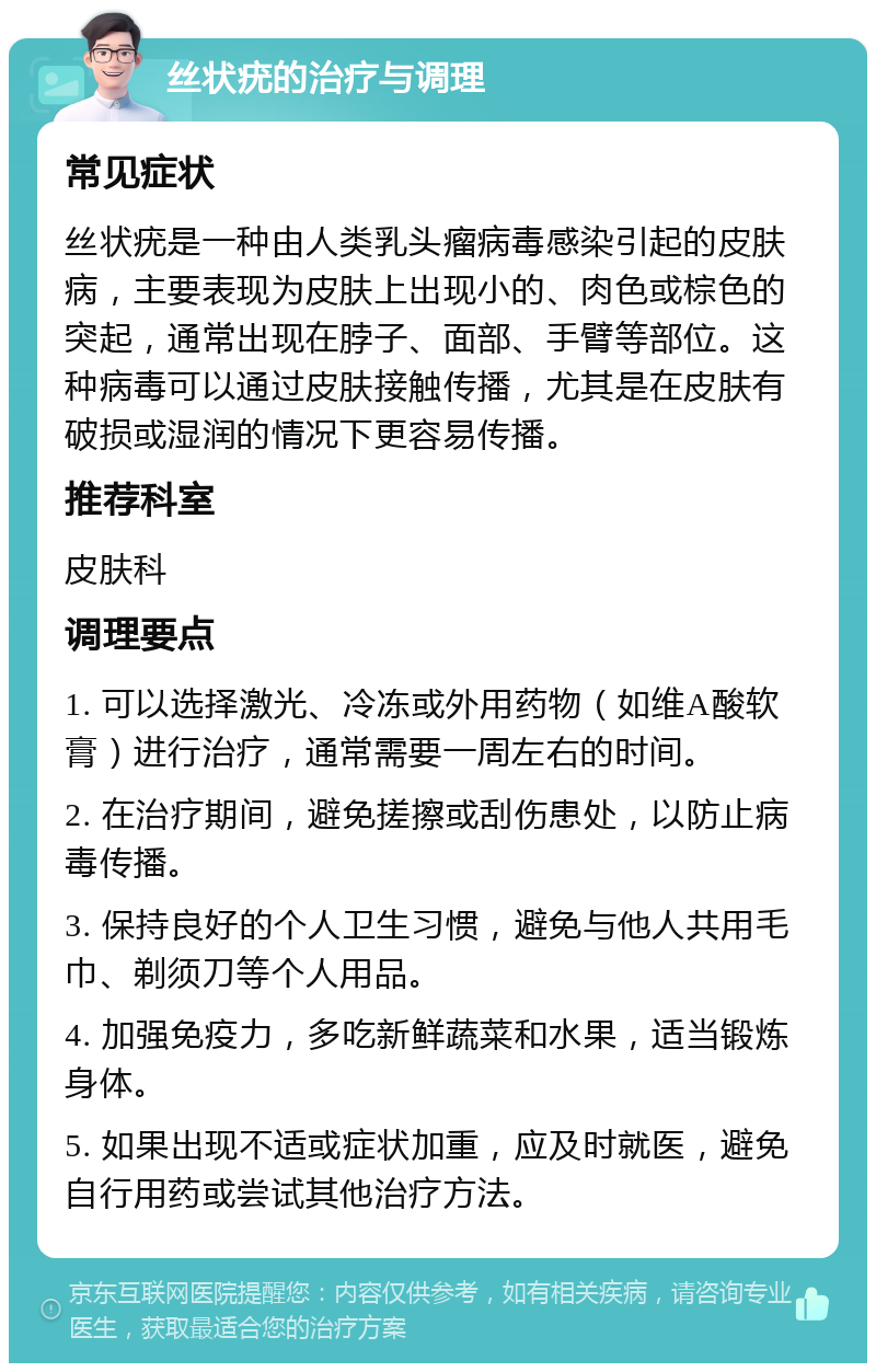 丝状疣的治疗与调理 常见症状 丝状疣是一种由人类乳头瘤病毒感染引起的皮肤病，主要表现为皮肤上出现小的、肉色或棕色的突起，通常出现在脖子、面部、手臂等部位。这种病毒可以通过皮肤接触传播，尤其是在皮肤有破损或湿润的情况下更容易传播。 推荐科室 皮肤科 调理要点 1. 可以选择激光、冷冻或外用药物（如维A酸软膏）进行治疗，通常需要一周左右的时间。 2. 在治疗期间，避免搓擦或刮伤患处，以防止病毒传播。 3. 保持良好的个人卫生习惯，避免与他人共用毛巾、剃须刀等个人用品。 4. 加强免疫力，多吃新鲜蔬菜和水果，适当锻炼身体。 5. 如果出现不适或症状加重，应及时就医，避免自行用药或尝试其他治疗方法。