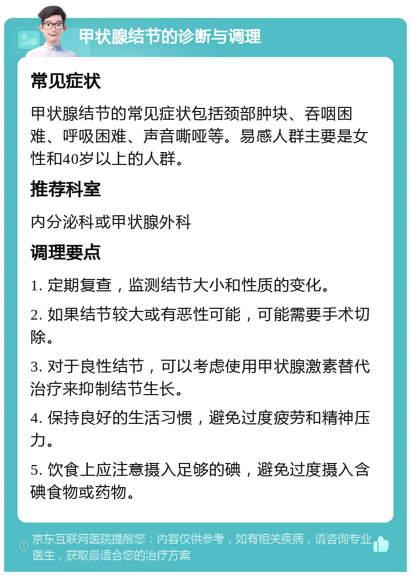 甲状腺结节的诊断与调理 常见症状 甲状腺结节的常见症状包括颈部肿块、吞咽困难、呼吸困难、声音嘶哑等。易感人群主要是女性和40岁以上的人群。 推荐科室 内分泌科或甲状腺外科 调理要点 1. 定期复查，监测结节大小和性质的变化。 2. 如果结节较大或有恶性可能，可能需要手术切除。 3. 对于良性结节，可以考虑使用甲状腺激素替代治疗来抑制结节生长。 4. 保持良好的生活习惯，避免过度疲劳和精神压力。 5. 饮食上应注意摄入足够的碘，避免过度摄入含碘食物或药物。