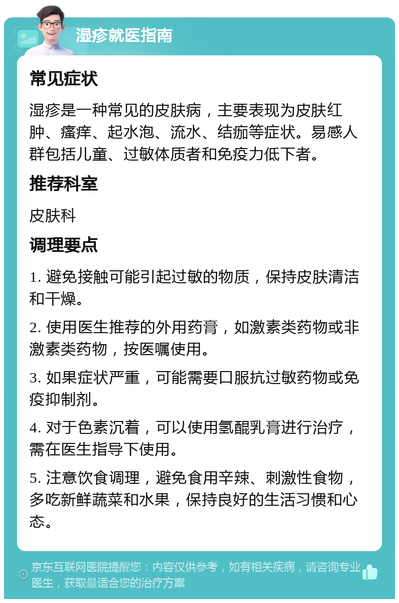 湿疹就医指南 常见症状 湿疹是一种常见的皮肤病，主要表现为皮肤红肿、瘙痒、起水泡、流水、结痂等症状。易感人群包括儿童、过敏体质者和免疫力低下者。 推荐科室 皮肤科 调理要点 1. 避免接触可能引起过敏的物质，保持皮肤清洁和干燥。 2. 使用医生推荐的外用药膏，如激素类药物或非激素类药物，按医嘱使用。 3. 如果症状严重，可能需要口服抗过敏药物或免疫抑制剂。 4. 对于色素沉着，可以使用氢醌乳膏进行治疗，需在医生指导下使用。 5. 注意饮食调理，避免食用辛辣、刺激性食物，多吃新鲜蔬菜和水果，保持良好的生活习惯和心态。