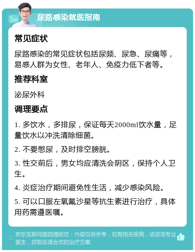 尿路感染就医指南 常见症状 尿路感染的常见症状包括尿频、尿急、尿痛等，易感人群为女性、老年人、免疫力低下者等。 推荐科室 泌尿外科 调理要点 1. 多饮水，多排尿，保证每天2000ml饮水量，足量饮水以冲洗清除细菌。 2. 不要憋尿，及时排空膀胱。 3. 性交前后，男女均应清洗会阴区，保持个人卫生。 4. 炎症治疗期间避免性生活，减少感染风险。 5. 可以口服左氧氟沙星等抗生素进行治疗，具体用药需遵医嘱。