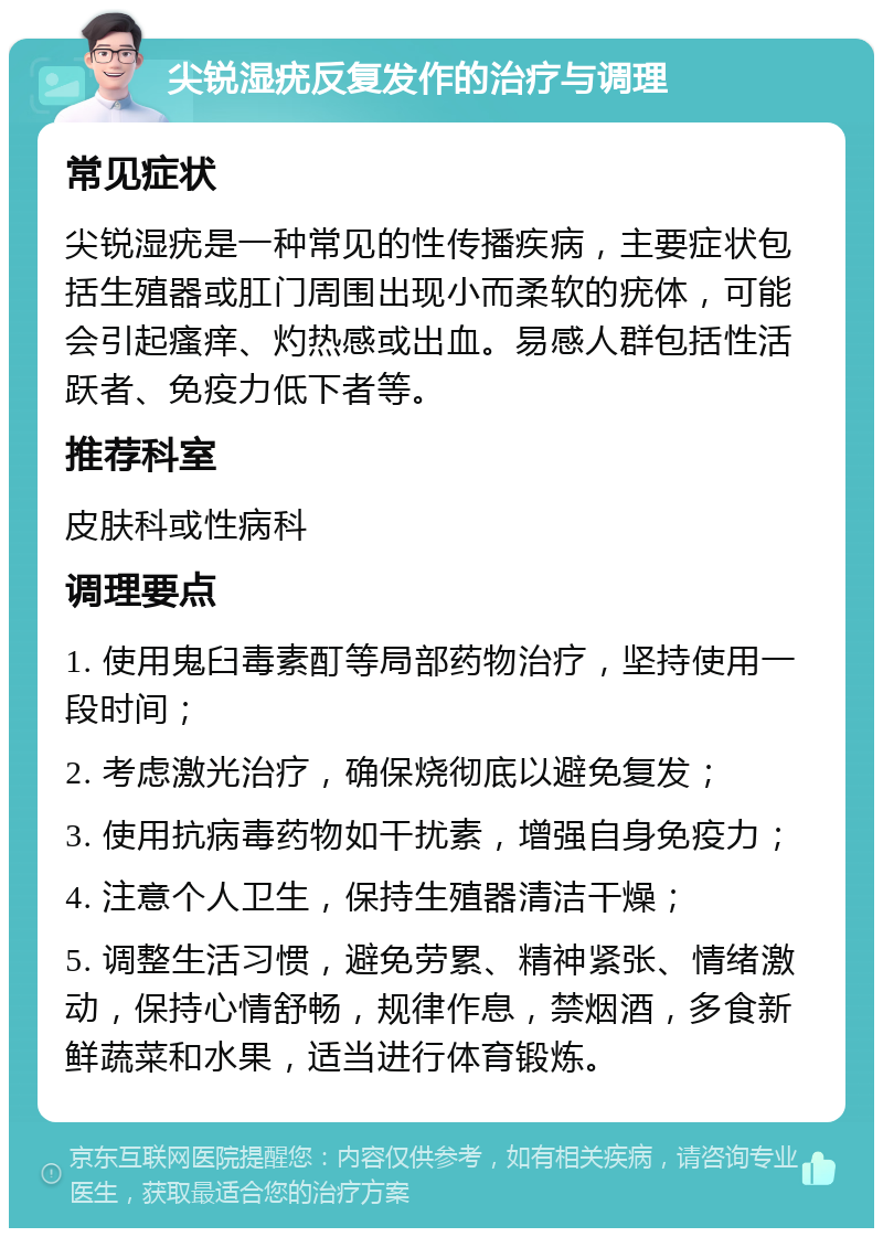 尖锐湿疣反复发作的治疗与调理 常见症状 尖锐湿疣是一种常见的性传播疾病，主要症状包括生殖器或肛门周围出现小而柔软的疣体，可能会引起瘙痒、灼热感或出血。易感人群包括性活跃者、免疫力低下者等。 推荐科室 皮肤科或性病科 调理要点 1. 使用鬼臼毒素酊等局部药物治疗，坚持使用一段时间； 2. 考虑激光治疗，确保烧彻底以避免复发； 3. 使用抗病毒药物如干扰素，增强自身免疫力； 4. 注意个人卫生，保持生殖器清洁干燥； 5. 调整生活习惯，避免劳累、精神紧张、情绪激动，保持心情舒畅，规律作息，禁烟酒，多食新鲜蔬菜和水果，适当进行体育锻炼。